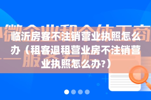 临沂房客不注销营业执照怎么办（租客退租营业房不注销营业执照怎么办?）