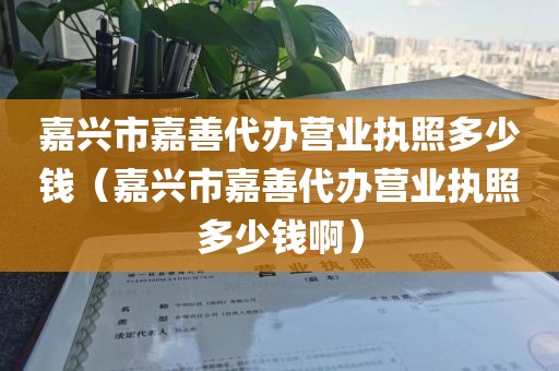 嘉兴市嘉善代办营业执照多少钱(嘉兴市嘉善代办营业执照多少钱啊)
