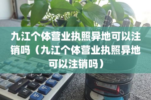 九江个体营业执照异地可以注销吗（九江个体营业执照异地可以注销吗）