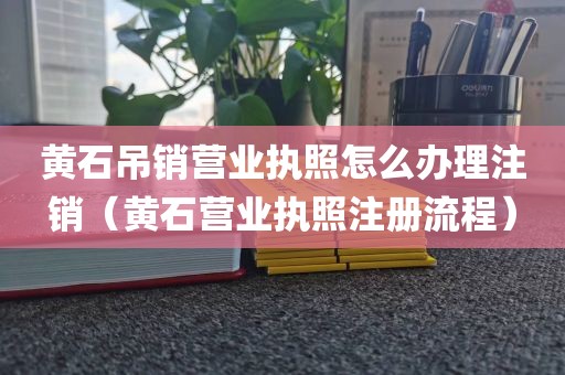 黄石吊销营业执照怎么办理注销（黄石营业执照注册流程）