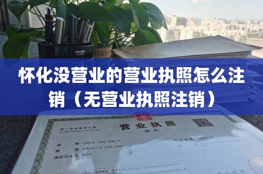 怀化没营业的营业执照怎么注销（无营业执照注销）