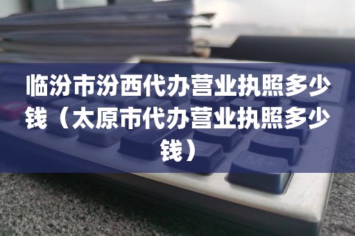 临汾市汾西代办营业执照多少钱(太原市代办营业执照多少钱)