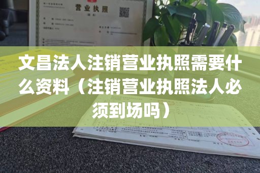 文昌法人注销营业执照需要什么资料（注销营业执照法人必须到场吗）