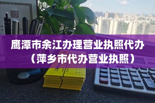 鹰潭市余江办理营业执照代办（萍乡市代办营业执照）