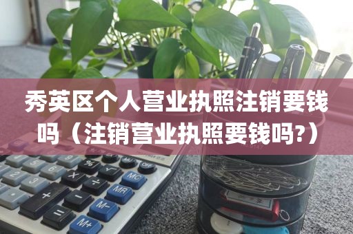 秀英区个人营业执照注销要钱吗(注销营业执照要钱吗?)