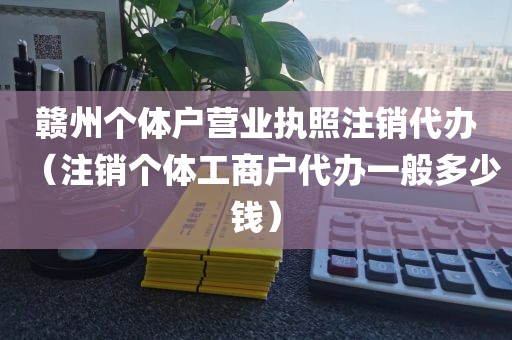 赣州个体户营业执照注销代办（注销个体工商户代办一般多少钱）
