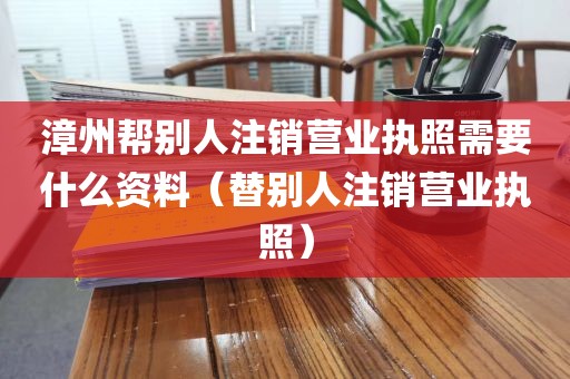 漳州帮别人注销营业执照需要什么资料（替别人注销营业执照）