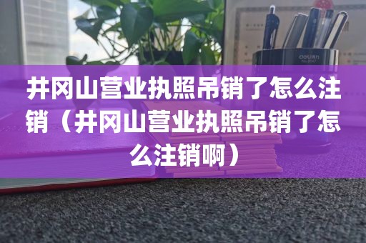 井冈山营业执照吊销了怎么注销（井冈山营业执照吊销了怎么注销啊）
