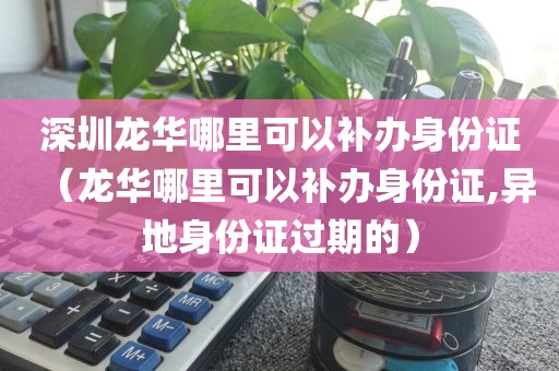 深圳龙华哪里可以补办身份证(龙华哪里可以补办身份证,异地身份证过期的)