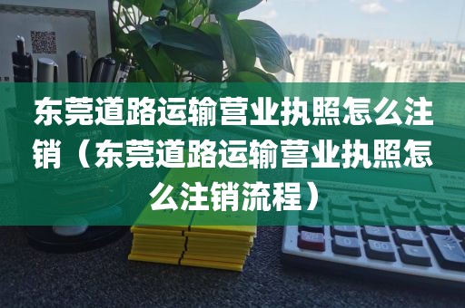 东莞道路运输营业执照怎么注销（东莞道路运输营业执照怎么注销流程）