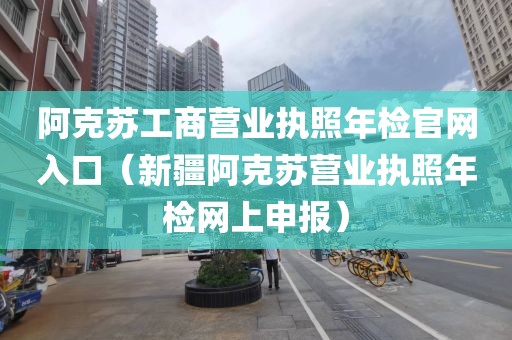 阿克苏工商营业执照年检官网入口（新疆阿克苏营业执照年检网上申报）
