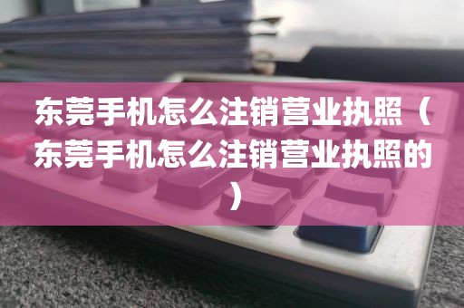 东莞手机怎么注销营业执照（东莞手机怎么注销营业执照的）