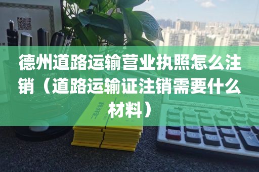 德州道路运输营业执照怎么注销（道路运输证注销需要什么材料）