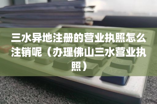 三水异地注册的营业执照怎么注销呢（办理佛山三水营业执照）