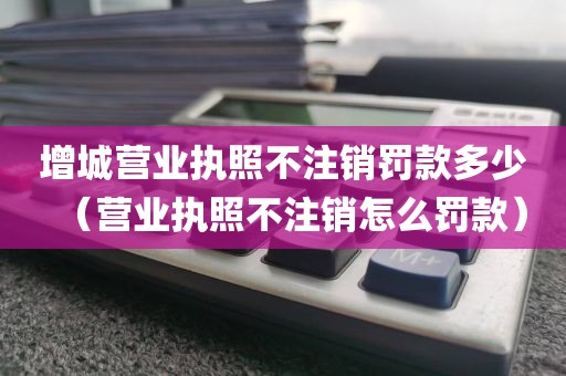 增城营业执照不注销罚款多少（营业执照不注销怎么罚款）