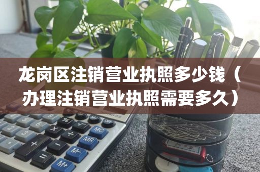 龙岗区注销营业执照多少钱（办理注销营业执照需要多久）