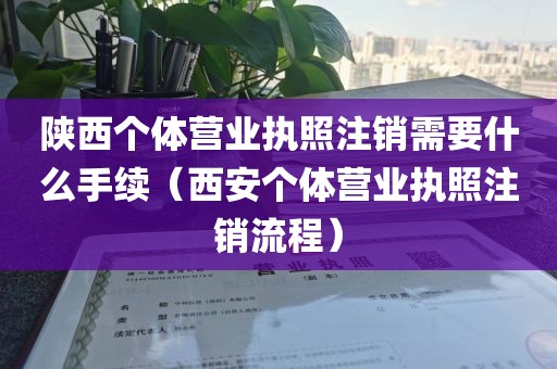 陕西个体营业执照注销需要什么手续（西安个体营业执照注销流程）