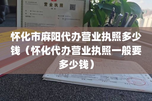 怀化市麻阳代办营业执照多少钱（怀化代办营业执照一般要多少钱）