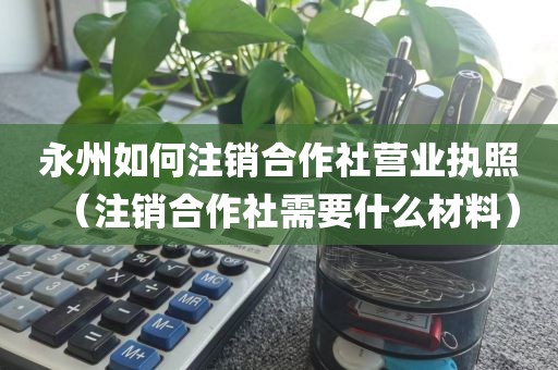 永州如何注销合作社营业执照(注销合作社需要什么材料)
