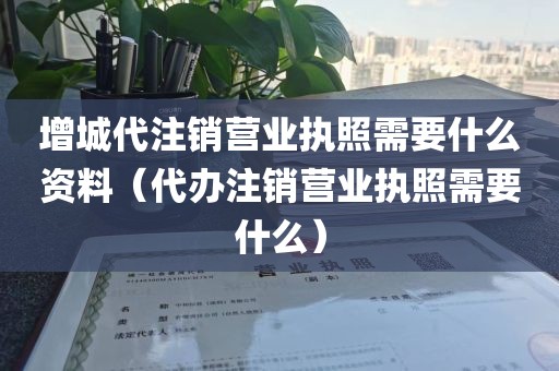 增城代注销营业执照需要什么资料（代办注销营业执照需要什么）