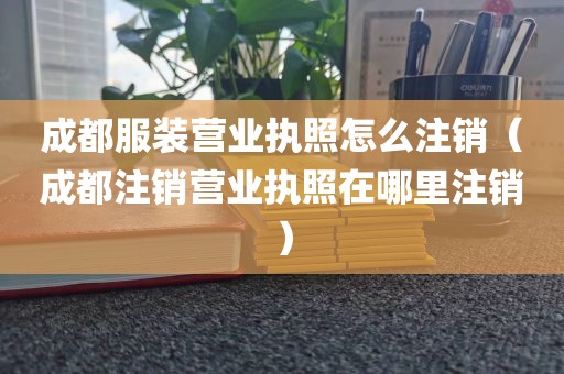成都服装营业执照怎么注销（成都注销营业执照在哪里注销）