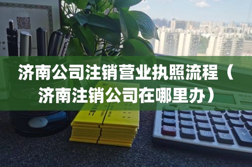 济南公司注销营业执照流程（济南注销公司在哪里办）