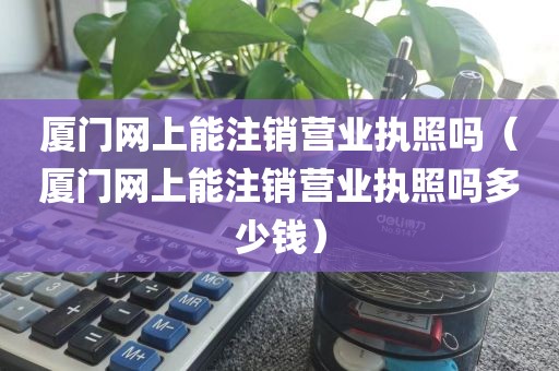厦门网上能注销营业执照吗（厦门网上能注销营业执照吗多少钱）