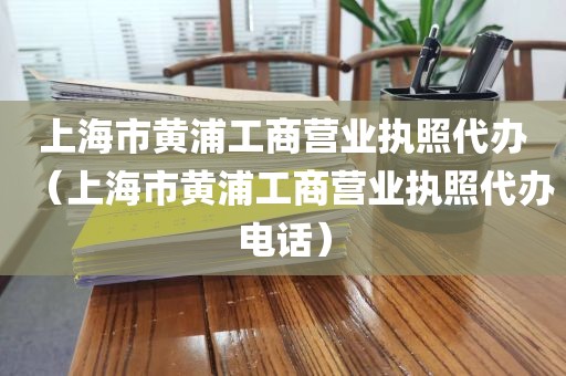上海市黄浦工商营业执照代办(上海市黄浦工商营业执照代办电话)