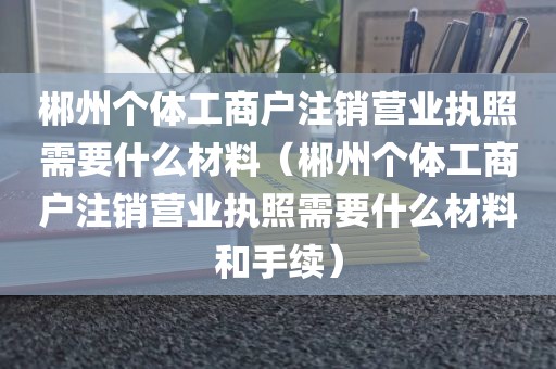 郴州个体工商户注销营业执照需要什么材料(郴州个体工商户注销营业执照需要什么材料和手续)