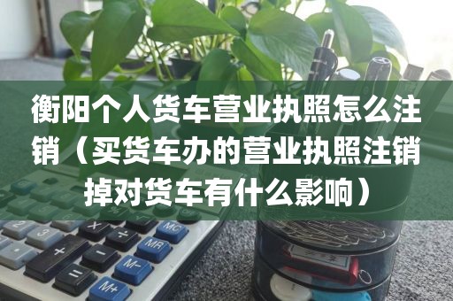 衡阳个人货车营业执照怎么注销(买货车办的营业执照注销掉对货车有什么影响)