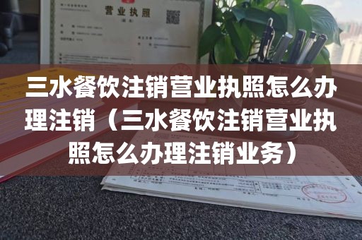 三水餐饮注销营业执照怎么办理注销（三水餐饮注销营业执照怎么办理注销业务）