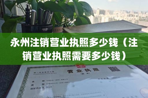 永州注销营业执照多少钱（注销营业执照需要多少钱）