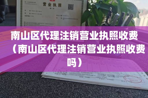 南山区代理注销营业执照收费（南山区代理注销营业执照收费吗）