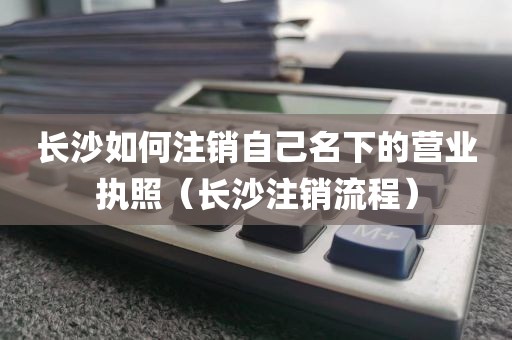 长沙如何注销自己名下的营业执照（长沙注销流程）