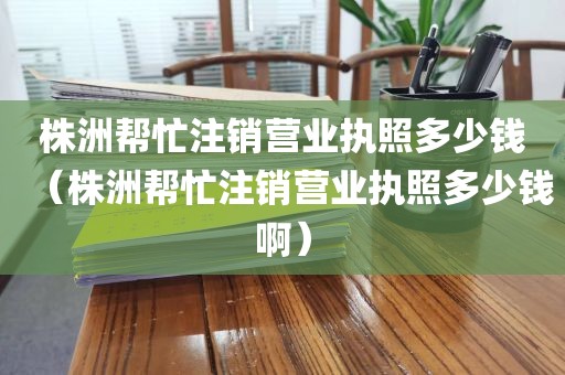 株洲帮忙注销营业执照多少钱（株洲帮忙注销营业执照多少钱啊）