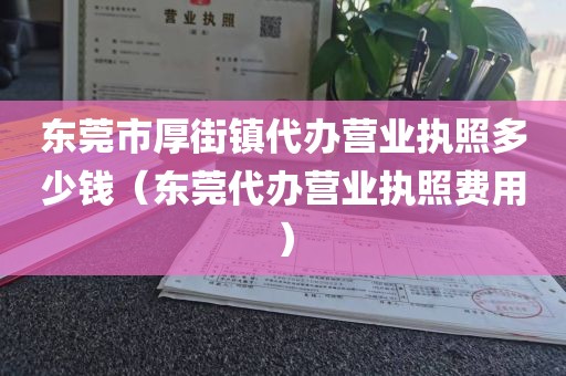 东莞市厚街镇代办营业执照多少钱（东莞代办营业执照费用）