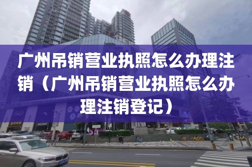 广州吊销营业执照怎么办理注销（广州吊销营业执照怎么办理注销登记）