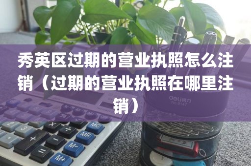 秀英区过期的营业执照怎么注销(过期的营业执照在哪里注销)