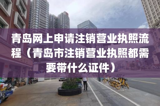 青岛网上申请注销营业执照流程（青岛市注销营业执照都需要带什么证件）