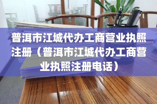 普洱市江城代办工商营业执照注册（普洱市江城代办工商营业执照注册电话）
