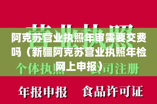 阿克苏营业执照年审需要交费吗(新疆阿克苏营业执照年检网上申报)