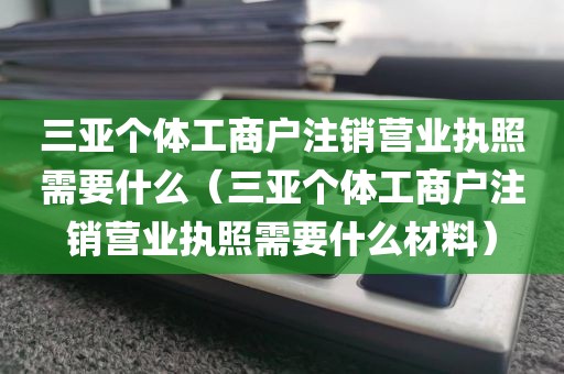 三亚个体工商户注销营业执照需要什么（三亚个体工商户注销营业执照需要什么材料）