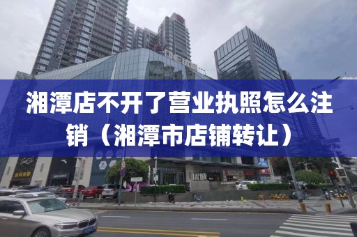 湘潭店不开了营业执照怎么注销（湘潭市店铺转让）