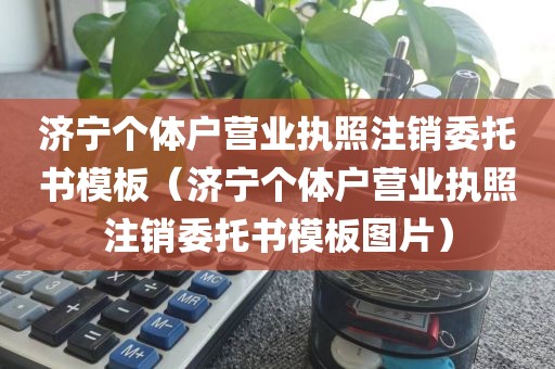 济宁个体户营业执照注销委托书模板（济宁个体户营业执照注销委托书模板图片）