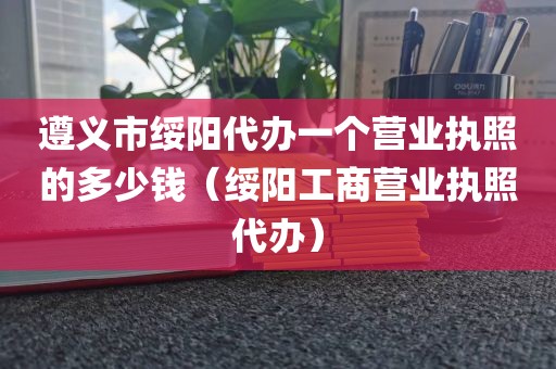 遵义市绥阳代办一个营业执照的多少钱(绥阳工商营业执照代办)