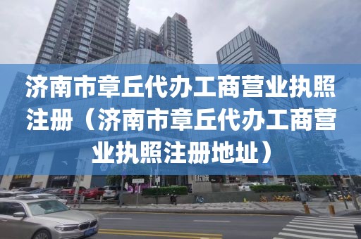 济南市章丘代办工商营业执照注册（济南市章丘代办工商营业执照注册地址）