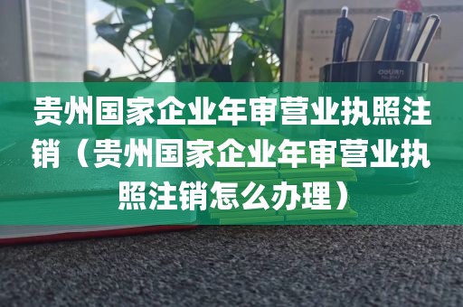 贵州国家企业年审营业执照注销（贵州国家企业年审营业执照注销怎么办理）
