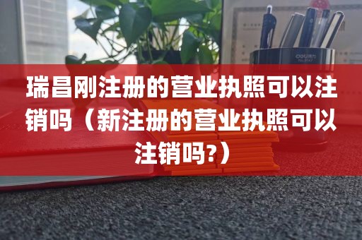 瑞昌刚注册的营业执照可以注销吗(新注册的营业执照可以注销吗?)