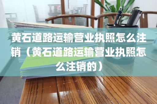 黄石道路运输营业执照怎么注销（黄石道路运输营业执照怎么注销的）