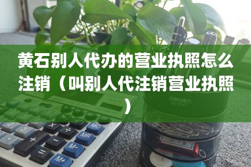 黄石别人代办的营业执照怎么注销(叫别人代注销营业执照)